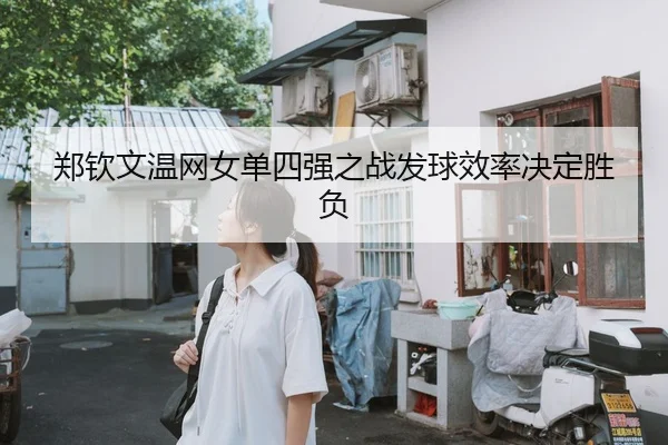郑钦文温网女单四强之战发球效率决定胜负